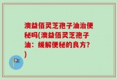 澳益佰灵芝孢子油治便秘吗(澳益佰灵芝孢子油：缓解便秘的良方？)