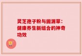 灵芝孢子粉与固源草：健康养生新组合的神奇功效