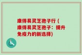 康得易灵芝孢子行 (康得易灵芝孢子：提升免疫力的新选择)