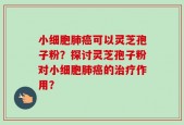 小细胞肺癌可以灵芝孢子粉？探讨灵芝孢子粉对小细胞肺癌的治疗作用？