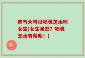 脾气大可以喝灵芝水吗女生(女生易怒？喝灵芝水有帮助！)