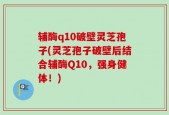 辅酶q10破壁灵芝孢子(灵芝孢子破壁后结合辅酶Q10，强身健体！)