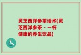 灵芝西洋参茶话术(灵芝西洋参茶 - 一杯健康的养生饮品)