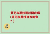 灵芝与荔枝可以同吃吗(灵芝和荔枝可否同食？)