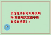 灵芝孢子粉可以每天喝吗(每日喝灵芝孢子粉有没有问题？)
