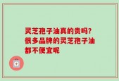 灵芝孢子油真的贵吗？很多品牌的灵芝孢子油都不便宜呢