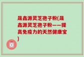 晟鑫源灵芝孢子粉(晟鑫源灵芝孢子粉——提高免疫力的天然健康宝)