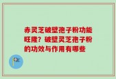 赤灵芝破壁孢子粉功能旺隆？破壁灵芝孢子粉的功效与作用有哪些