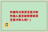 外国可以带灵芝孢子粉外国人是否能够携带灵芝孢子粉入境？)