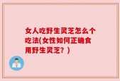 女人吃野生灵芝怎么个吃法(女性如何正确食用野生灵芝？)
