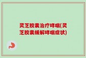 灵芝胶囊治疗哮喘(灵芝胶囊缓解哮喘症状)