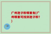 广州孢子粉哪里有(广州哪里可找到孢子粉？)