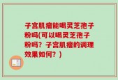子宫肌瘤能喝灵芝孢子粉吗(可以喝灵芝孢子粉吗？子宫肌瘤的调理效果如何？)