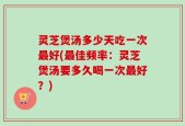灵芝煲汤多少天吃一次最好(最佳频率：灵芝煲汤要多久喝一次最好？)