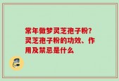常年做梦灵芝孢子粉？灵芝孢子粉的功效、作用及禁忌是什么