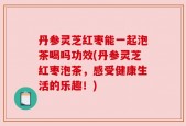 丹参灵芝红枣能一起泡茶喝吗功效(丹参灵芝红枣泡茶，感受健康生活的乐趣！)