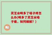 灵芝水喝多了嗓子疼怎么办(喝多了灵芝水嗓子痛，如何缓解？)