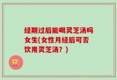 经期过后能喝灵芝汤吗女生(女性月经后可否饮用灵芝汤？)