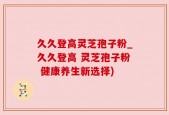 久久登高灵芝孢子粉_久久登高 灵芝孢子粉 健康养生新选择)