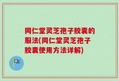 同仁堂灵芝孢子胶囊的服法(同仁堂灵芝孢子胶囊使用方法详解)