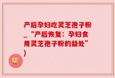 产后孕妇吃灵芝孢子粉_“产后恢复：孕妇食用灵芝孢子粉的益处”)