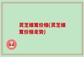 灵芝细茸价格(灵芝细茸价格走势)