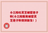 小三阳吃灵芝破壁孢子粉(小三阳服用破壁灵芝孢子粉得到新生！)