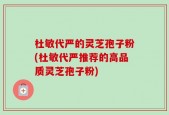 杜敏代严的灵芝孢子粉(杜敏代严推荐的高品质灵芝孢子粉)