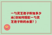 一勺灵芝孢子粉加多少水(该如何搭配一勺灵芝孢子粉的水量？)