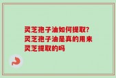 灵芝孢子油如何提取？灵芝孢子油是真的用来灵芝提取的吗