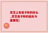 灵芝上有孢子粉的好么_灵芝孢子粉的益处与重要性)