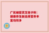 广优破壁灵芝孢子粉：健康养生新选择营养丰富功效多