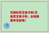 河源的灵芝孢子粉(河源灵芝孢子粉，全球健康养生新宠)
