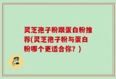 灵芝孢子粉跟蛋白粉推荐(灵芝孢子粉与蛋白粉哪个更适合你？)