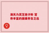 澳天力灵芝孢子粉 营养丰富的健康养生之选
