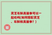 灵芝石斛高丽参可以一起吃吗(如何搭配灵芝、石斛和高丽参？)