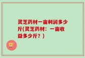 灵芝药材一亩利润多少斤(灵芝药材：一亩收益多少斤？)