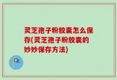 灵芝孢子粉胶囊怎么保存(灵芝孢子粉胶囊的妙妙保存方法)