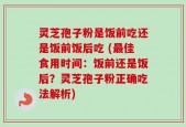 灵芝孢子粉是饭前吃还是饭前饭后吃 (最佳食用时间：饭前还是饭后？灵芝孢子粉正确吃法解析)