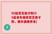 95后灵芝孢子粉(95后青年推荐灵芝孢子粉，提升健康养生)