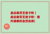 鑫远康灵芝孢子粉 (鑫远康灵芝孢子粉：提升健康的自然选择)