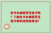 优卡办破壁灵芝孢子粉？了解优卡办破壁灵芝孢子粉的功效和用法？