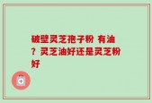 破壁灵芝孢子粉 有油？灵芝油好还是灵芝粉好