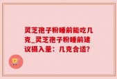 灵芝孢子粉睡前能吃几克_灵芝孢子粉睡前建议摄入量：几克合适？