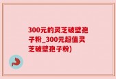 300元的灵芝破壁孢子粉_300元超值灵芝破壁孢子粉)