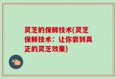 灵芝的保鲜技术(灵芝保鲜技术：让你尝到真正的灵芝效果)