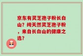 京东有灵芝孢子粉长白山？纯天然灵芝孢子粉，来自长白山的健康之选？