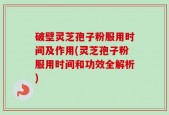破壁灵芝孢子粉服用时间及作用(灵芝孢子粉服用时间和功效全解析)