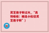 灵芝孢子粉过大_“高效吸收：精选小粒径灵芝孢子粉”)