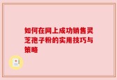 如何在网上成功销售灵芝孢子粉的实用技巧与策略